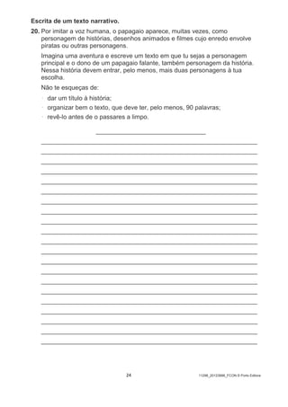 24 11298_20123888_FCON © Porto Editora
Escrita de um texto narrativo.
20. Por imitar a voz humana, o papagaio aparece, muitas vezes, como
personagem de histórias, desenhos animados e filmes cujo enredo envolve
piratas ou outras personagens.
Imagina uma aventura e escreve um texto em que tu sejas a personagem
principal e o dono de um papagaio falante, também personagem da história.
Nessa história devem entrar, pelo menos, mais duas personagens à tua
escolha.
Não te esqueças de:
• dar um título à história;
• organizar bem o texto, que deve ter, pelo menos, 90 palavras;
• revê-lo antes de o passares a limpo.
__________________________________
___________________________________________________________________
___________________________________________________________________
___________________________________________________________________
___________________________________________________________________
___________________________________________________________________
___________________________________________________________________
___________________________________________________________________
___________________________________________________________________
___________________________________________________________________
___________________________________________________________________
___________________________________________________________________
___________________________________________________________________
___________________________________________________________________
___________________________________________________________________
___________________________________________________________________
___________________________________________________________________
___________________________________________________________________
___________________________________________________________________
___________________________________________________________________
___________________________________________________________________
___________________________________________________________________
 