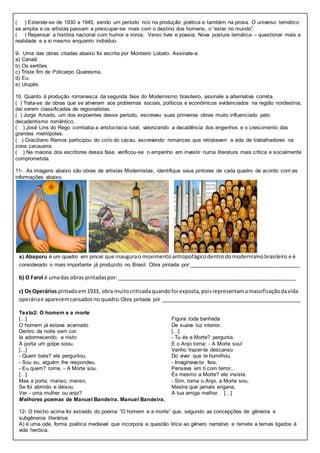( ) Estende-se de 1930 a 1945, sendo um período rico na produção poética e também na prosa. O universo temático
se amplia e os artistas passam a preocupar-se mais com o destino dos homens, o “estar no mundo”.
( ) Repensar a história nacional com humor e ironia; Verso livre e poesia; Nova postura temática – questionar mais a
realidade e a si mesmo enquanto indivíduo.
9- Uma das obras citadas abaixo foi escrita por Monteiro Lobato. Assinale-a:
a) Canaã.
b) Os sertões.
c) Triste fim de Policarpo Quaresma.
d) Eu.
e) Urupês.
10. Quanto à produção romanesca da segunda fase do Modernismo brasileiro, assinale a alternativa correta.
( ) Trata-se de obras que se ativeram aos problemas sociais, políticos e econômicos evidenciados na região nordestina;
daí serem classificadas de regionalistas.
( ) Jorge Amado, um dos expoentes desse período, escreveu suas primeiras obras muito influenciado pelo
decadentismo romântico.
( ) José Lins do Rego combatia a aristocracia rural, valorizando a decadência dos engenhos e o crescimento das
grandes metrópoles.
( ) Graciliano Ramos participou do ciclo do cacau, escrevendo romances que retratavam a vida de trabalhadores na
zona cacaueira.
( ) Na maioria dos escritores dessa fase, verificou-se o empenho em investir numa literatura mais crítica e socialmente
comprometida.
11- As imagens abaixo são obras de artistas Modernistas, identifique seus pintores de cada quadro de acordo com as
informações abaixo.
a) Abaporu é um quadro em pincel que inaugurao movimentoantropofágicodentrodomodernismobrasileiro e é
considerado o mais importante já produzido no Brasil. Obra pintada por:_____________________________________
b) O Farol é umadas obras pintadaspor: _____________________________________________________________
c) Os Operários pintadoem1933, obra muitocriticadaquandofoi exposta,poisrepresentamamassificaçãodavida
operáriae aparecemcansadosno quadro.Obra pintada por _______________________________________________
Texto2: O homem e a morte
[...]
O homem já estava acamado
Dentro da noite sem cor.
Ia adormecendo, e nisto
À porta um golpe soou.
[...]
- Quem bate? ele perguntou.
- Sou eu, alguém lhe respondeu.
- Eu quem? torna. - A Morte sou.
[...]
Mas a porta, manso, manso,
Se foi abrindo e deixou
Ver - uma mulher ou anjo?
Figura toda banhada
De suave luz interior.
[...]
- Tu és a Morte? pergunta.
E o Anjo torna: - A Morte sou!
Venho trazer-te descanso
Do viver que te humilhou.
- Imaginava-te feia,
Pensava em ti com terror...
És mesmo a Morte? ele insiste.
- Sim, torna o Anjo, a Morte sou,
Mestra que jamais engana,
A tua amiga melhor. [...]
Melhores poemas de Manuel Bandeira. Manuel Bandeira.
12- O trecho acima foi extraído do poema “O homem e a morte” que, segundo as concepções de gêneros e
subgêneros literários
A) é uma ode, forma poética medieval que incorpora a questão lírica ao gênero narrativo e remete a temas ligados à
vida heróica.
 