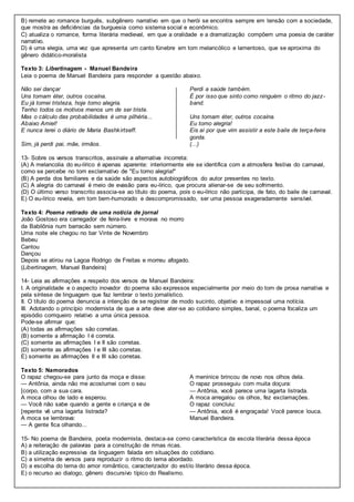 B) remete ao romance burguês, subgênero narrativo em que o herói se encontra sempre em tensão com a sociedade,
que mostra as deficiências da burguesia como sistema social e econômico.
C) atualiza o romance, forma literária medieval, em que a oralidade e a dramatização compõem uma poesia de caráter
narrativo.
D) é uma elegia, uma vez que apresenta um canto fúnebre em tom melancólico e lamentoso, que se aproxima do
gênero didático-moralista
Texto 3: Libertinagem - Manuel Bandeira
Leia o poema de Manuel Bandeira para responder a questão abaixo.
Não sei dançar
Uns tomam éter, outros cocaína.
Eu já tomei tristeza, hoje tomo alegria.
Tenho todos os motivos menos um de ser triste.
Mas o cálculo das probabilidades é uma pilhéria...
Abaixo Amiel!
E nunca lerei o diário de Maria Bashkirtseff.
Sim, já perdi pai, mãe, irmãos.
Perdi a saúde também.
É por isso que sinto como ninguém o ritmo do jazz-
band.
Uns tomam éter, outros cocaína.
Eu tomo alegria!
Eis aí por que vim assistir a este baile de terça-feira
gorda.
(...)
13- Sobre os versos transcritos, assinale a alternativa incorreta:
(A) A melancolia do eu-lírico é apenas aparente: interiormente ele se identifica com a atmosfera festiva do carnaval,
como se percebe no tom exclamativo de "Eu tomo alegria!"
(B) A perda dos familiares e da saúde são aspectos autobiográficos do autor presentes no texto.
(C) A alegria do carnaval é meio de evasão para eu-lírico, que procura alienar-se de seu sofrimento.
(D) O último verso transcrito associa-se ao título do poema, pois o eu-lírico não participa, de fato, do baile de carnaval.
E) O eu-lírico revela, em tom bem-humorado e descompromissado, ser uma pessoa exageradamente sensível.
Texto 4: Poema retirado de uma notícia de jornal
João Gostoso era carregador de feira-livre e morava no morro
da Babilônia num barracão sem número.
Uma noite ele chegou no bar Vinte de Novembro
Bebeu
Cantou
Dançou
Depois se atirou na Lagoa Rodrigo de Freitas e morreu afogado.
(Libertinagem, Manuel Bandeira)
14- Leia as afirmações a respeito dos versos de Manuel Bandeira:
I. A originalidade e o aspecto inovador do poema são expressos especialmente por meio do tom de prosa narrativa e
pela síntese de linguagem que faz lembrar o texto jornalístico.
II. O título do poema denuncia a intenção de se registrar de modo sucinto, objetivo e impessoal uma notícia.
III. Adotando o princípio modernista de que a arte deve ater-se ao cotidiano simples, banal, o poema focaliza um
episódio corriqueiro relativo a uma única pessoa.
Pode-se afirmar que:
(A) todas as afirmações são corretas.
(B) somente a afirmação I é correta.
(C) somente as afirmações I e II são corretas.
(D) somente as afirmações I e III são corretas.
E) somente as afirmações II e III são corretas.
Texto 5: Namorados
O rapaz chegou-se para junto da moça e disse:
— Antônia, ainda não me acostumei com o seu
[corpo, com a sua cara.
A moca olhou de lado e esperou.
— Você não sabe quando a gente e criança e de
[repente vê uma lagarta listrada?
A moca se lembrava:
— A gente fica olhando...
A meninice brincou de novo nos olhos dela.
O rapaz prosseguiu com muita doçura:
— Antônia, você parece uma lagarta listrada.
A moca arregalou os olhos, fez exclamações.
O rapaz concluiu:
— Antônia, você é engraçada! Você parece louca.
Manuel Bandeira.
15- No poema de Bandeira, poeta modernista, destaca-se como característica da escola literária dessa época
A) a reiteração de palavras para a construção de rimas ricas.
B) a utilização expressiva da linguagem falada em situações do cotidiano.
C) a simetria de versos para reproduzir o ritmo do tema abordado.
D) a escolha do tema do amor romântico, caracterizador do estilo literário dessa época.
E) o recurso ao dialogo, gênero discursivo típico do Realismo.
 