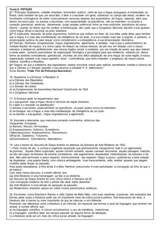 Texto 6: PETIÇÃO
§1º "Policarpo Quaresma, cidadão brasileiro, funcionário público, certo de que a língua portuguesa é emprestada ao
Brasil; certo também de que, por esse fato, o falar e o escrever em geral, sobretudo no campo das letras, se vêem na
humilhante contingência de sofrer continuamente censuras ásperas dos proprietários da língua; sabendo, além que,
dentro do nosso país, os autores e escritores, com especialidade os gramáticos, não se entendem no tocante à
correção gramatical, vendo-se, diariamente, surgir azedas polêmicas entre os mais profundos estudiosos do nosso
idioma - usando do direito que lhe confere a Constituição, vem pedir que o Congresso Nacional decrete o tupi-guarani,
como língua oficial e nacional do povo brasileiro.
§2º O suplicante, deixando de parte argumentos históricos que militam em favor de sua idéia, pede vênia para lembrar
que a língua é a mais alta manifestação da inteligência de um povo, é a sua criação mais viva e original; e, portanto, a
emancipação política do país requer como complemento e conseqüência a sua emancipação idiomática.
§3º Demais, Senhores Congressistas, língua originalíssima, aglutinante, é verdade, mas a que o polissintetismo da
múltipla feições de riqueza, é a única capaz de traduzir as nossas belezas, de pôr-nos em relação com a nossa
natureza e adaptar-se perfeitamente aos nossos órgãos vocais e cerebrais, por ser criação de povos que aqui viveram
e ainda vivem, portanto possuidores da organização fisiológica e psicológica para que tendemos, evitando-se dessa
forma as estéreis controvérsias gramaticais, oriundas de uma difícil adaptação de uma língua de outra região à nossa
organização cerebral e ao nosso aparelho vocal - controvérsias que tanto impedem o progresso da nossa cultura
literária, científica e filosófica.
§4º Seguro de que a sabedoria dos legisladores saberá encontrar meios para realizar semelhante medida e cônscio de
que a Câmara e o Senado pesarão o seu alcance e utilidade P. E. deferimento."
(Lima Barreto, Triste Fim de Policarpo Quaresma)
16. Quaresma é o Emissor, o Receptor é:
a) a Câmara dos Deputados
b) a Câmara dos Vereadores
c) o Senado de Lisboa
d) os Congressistas da Assembleia Nacional Constituinte de 1934
e) o Congresso Nacional
17. O Emissor pede no requerimento que:
a) o tupi-guarani seja a língua oficial e nacional da nação brasileira.
b) o falar e o escrever se aperfeiçoem.
c) autores e escritores, especialmente os gramáticos, os quais quase nunca se entendem.
d) se divulgue ser a língua a mais alta manifestação da inteligência de um povo.
e) se declare o tupi-guarani, língua originalíssima e aglutinante.
18. Assinale a alternativa que menciona somente movimentos artísticos das
Vanguardas Europeias.
a) Barroco, Rococó, Art-nouveau.
b) Expressionismo, Cubismo, Surrealismo.
c)Neoclassicismo, Impressionismo, Romantismo.
d)Pop-art, Dadaísmo, Futurismo.
e)Construtivismo, Concretismo, Naturalismo.
19. Leia o trecho do discurso de Graça Aranha na abertura da Semana de Arte Moderna de 1922.
“―Para muitos de vós, a curiosa e sugestiva exposição que gloriosamente inauguramos hoje é um aglomerado
de ̳horrores‘. Aquele Gênio supliciado, aquele homem amarelo, aquele carnaval alucinante, aquela paisagem invertida,
se não são jogos de fantasia de artistas zombeteiros, são seguramente desvairadas interpretações da natureza e da
vida. Não está terminado o vosso espanto. Outros ̳horrores‘ vos esperam. Daqui a pouco, juntando-se a esta coleção
de disparates, uma poesia liberta, uma música extravagante, mas transcendente, virão revoltar aqueles que reagem
movidos pelas forças do passado.
Para estes retardatários a Arte ainda é o Belo. Nenhum preconceito é mais perturbador à concepção da Arte do que o
da beleza”.
Com base nesse discurso, é correto afirmar que
a)a Arte Moderna é uma homenagem ao feio e ao disforme.
b)o discurso de Graça Aranha foi uma crítica irônica à Semana de 22.
c)na concepção moderna de arte o artista não deve saber desenhar.
d)a Arte Moderna é uma atitude de oposição ao passado.
e)o Modernismo brasileiro apoiou-se sobre muitos preconceitos estéticos.
20. Escritores, como Graciliano Ramos e João Cabral de Melo Neto, com suas narrativas e poemas, são exemplos das
formas pelas quais a literatura pode ser um importante meio de crítica social e política. Sob esse ponto de vista, a
literatura não é menos ou mais importante do que as ciências, e sim diferente.
Pensando nas diferenças entre a literatura e as ciências, em especial nas formas e usos de linguagem que ocorrem em
ambas, é correto afirmar que
a) na linguagem científica, é comum encontrarmos o uso de metáforas, metonímias.
b) a linguagem científica deve ser sempre passível de alguma forma de validação.
c) a literatura pode ser um meio de crítica social, através da linguagem.
 
