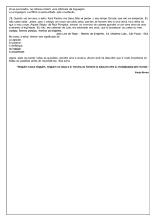 d) os enunciados da ciência contêm usos informais da linguagem.
e) a linguagem científica é representada pela conotação.
21. Quando saí de casa, o velho José Paulino me disse: Não vá perder o seu tempo. Estude, que não se arrepende. Eu
não sabia nada. Levava para o colégio um corpo sacudido pelas paixões de homem feito e uma alma mais velha do
que o meu corpo. Aquele Sérgio, de Raul Pompéia, entrava no internato de cabelos grandes e com uma alma de anjo
cheirando a virgindade. Eu não: era sabendo de tudo, era adiantado nos anos, que ia atravessar as portas do meu
colégio. Menino perdido, menino de engenho.
José Lins do Rego – Menino de Engenho, Ed. Moderna Ltda., São Paulo, 1983.
No texto, o verbo cheirar tem significado de
a) agradar.
b) parecer.
c) enfeitiçar.
d) indagar.
e) bisbilhotar.
Agora, após responder todas as questões, escolha uma e anule-a. Assim você irá descobrir que é muito importante ler
todas as questões antes de respondê-las. Boa sorte
"Ninguém educa ninguém, ninguém se educa a si mesmo,os homens se educam entre si, mediatizados pelo mundo."
Paulo Freire
 