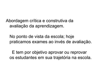 Abordagem crítica e construtiva da avaliação da aprendizagem. No ponto de vista da escola; hoje praticamos exames ao invés de avaliação. E tem por objetivo aprovar ou reprovar os estudantes em sua trajetória na escola.