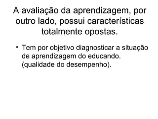 A avaliação da aprendizagem, por outro lado, possui características totalmente opostas. Tem por objetivo diagnosticar a situação de aprendizagem do educando. (qualidade do desempenho).
