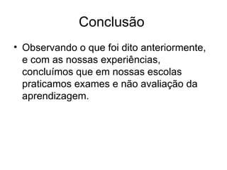 Conclusão Observando o que foi dito anteriormente, e com as nossas experiências, concluímos que em nossas escolas praticamos exames e não avaliação da aprendizagem.