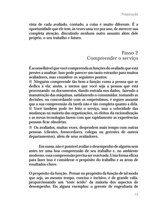 Preparação
15
vista de cada avaliado, contudo, a coisa é muito diferente. É a
oportunidade que ele tem, às vezes uma vez por ano, de merecer sua
completa atenção, discutindo nenhum outro assunto além dele
próprio, o seu trabalho e futuro.
Passo 2
Compreender o serviço
Éaconselhávelquevocêcompreendaasfunçõesdoavaliadoqueestá
prestes a analisar. Isso pode parecer um tanto estranho para muitos
avaliadores, mas considere os seguintes pontos:
nn Ninguém compreende tão bem a função como a pessoa que se
dedica a ela; assim, a menos que você seja a pessoa que está
processando os documentos, dando entrada nos dados, fazendo a
manutenção das máquinas, satisfazendo o consumidor, tomando as
decisões, ou concordando com os empréstimos, é seguro assumir
que a sua compreensão da tarefa não é tão completa quanto a dela.
nn Você também pode ter feito o serviço, mas a velocidade das
mudanças na maioria das organizações, os efeitos da racionalização
e as novas tecnologias fazem com que rapidamente as experiências
possam ficar obsoletas.
nn Os avaliados, muitas vezes, despendem mais tempo com outras
pessoas (clientes, fornecedores, colegas ou gerentes de outros
departamentos), além de seus avaliadores.
Em suma, não é possível avaliar o desempenho de alguém sem
antes ter uma boa compreensão de seu trabalho e, no ambiente
moderno, essa compreensão precisa ser reavivada. Uma forma eficaz
para fazer isso é considerar o propósito do trabalho e as áreas de
resultados-chave.
O propósito da função. Pensar no propósito da função de tal modo
que seja, ao mesmo tempo, conciso e incisivo, é de grande valia,
proporcionando um “teste ácido” da maioria dos aspectos de
desempenho. Eis alguns exemplos: o gerente de engenharia de
 