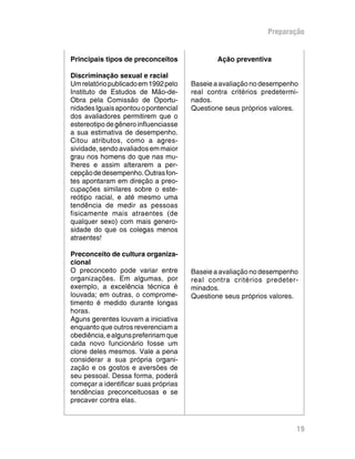 Preparação
Ação preventiva
Baseie a avaliação no desempenho
real contra critérios predetermi-
nados.
Questione seus próprios valores.
Baseie a avaliação no desempenho
real contra critérios predeter-
minados.
Questione seus próprios valores.
Principais tipos de preconceitos
Discriminação sexual e racial
Umrelatóriopublicadoem1992pelo
Instituto de Estudos de Mão-de-
Obra pela Comissão de Oportu-
nidadesIguaisapontouopontencial
dos avaliadores permitirem que o
estereotipodegêneroinfluenciasse
a sua estimativa de desempenho.
Citou atributos, como a agres-
sividade,sendoavaliadosemmaior
grau nos homens do que nas mu-
lheres e assim alterarem a per-
cepçãodedesempenho.Outrasfon-
tes apontaram em direção a preo-
cupações similares sobre o este-
reótipo racial, e até mesmo uma
tendência de medir as pessoas
fisicamente mais atraentes (de
qualquer sexo) com mais genero-
sidade do que os colegas menos
atraentes!
Preconceito de cultura organiza-
cional
O preconceito pode variar entre
organizações. Em algumas, por
exemplo, a excelência técnica é
louvada; em outras, o comprome-
timento é medido durante longas
horas.
Aguns gerentes louvam a iniciativa
enquanto que outros reverenciam a
obediência,ealgunsprefeririamque
cada novo funcionário fosse um
clone deles mesmos. Vale a pena
considerar a sua própria organi-
zação e os gostos e aversões de
seu pessoal. Dessa forma, poderá
começar a identificar suas próprias
tendências preconceituosas e se
precaver contra elas.
19
 