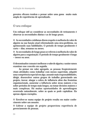 Avaliação de desempenho
gerentes eficazes tendem a pensar sobre uma gama muito mais
ampla de experiências de aprendizado.
O seu enfoque
Um enfoque útil ao considerar as necessidades de treinamento é
observar as necessidades diárias e as de longo prazo.
nn As necessidades cotidianas dizem respeito à melhoria do valor de
alguém na sua função atual reformulando uma área-problema, ou
aprimorando suas habilidades. O período de tempo geralmente é
curto — dias, semanas ou meses.
nn As necessidades de longo prazo se referem à melhoria do valor de
alguém para a organização. O período de tempo geralmente é longo
— meses ou anos.
Odenominadorcomumémelhoraro valordealguém,eassimvamos
examinar esse conceito em seguida.
Ao pensar em valor agregado, as pessoas freqüentemente
citam atividades como trabalhar com menos supervisão, adquirir
uma competência especial em algo, assumir mais responsabilidades,
dirigir, desenvolver outros grupos de trabalho gerenciando um
projeto, inovar, alargar a esfera de influência além das fronteiras
organizacionais, aumentar a influência sobre áreas maiores e/ou
sobre períodos de tempo mais longos, ou tomar decisões maiores e
mais complexas. Há muitas oportunidades de aprendizagem
ocorrendo naturalmente, sobre as quais se pode capitalizar. Eis
apenas alguns exemplos.
nn Envolver-se numa equipe de projeto resulta em maior conhe-
cimento sobre um assunto.
nn Liderar a equipe de projeto proporciona experiência de
gerenciamento de pessoas.
24
 