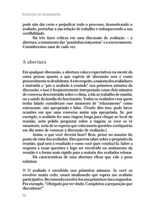 Avaliação de desempenho
pode não dar certo e prejudicar todo o processo, desmotivando o
avaliado, perturbar a sua relação de trabalho e enfraquecendo a sua
credibilidade.
Há três fases críticas em uma discussão de avaliação — a
abertura, o tratamento das “pontinhas traiçoeiras” e o encerramento.
Consideremos uma de cada vez.
A abertura
Em qualquer discussão, a abertura coloca expectativas na mente da
outra pessoa quanto a que espécie de discussão será e como
provavelmentesedesdobrará.Aesterespeito,amaioriadosavaliadores
é instruída a “pôr o avaliado à vontade” nos primeiros minutos da
discussão, e isso é freqüentemente interpretado como dois minutos
de conversa descontraída sobre o clima, a ida ao trabalho de manhã,
ou a saúde da família do funcionário. Todos os avaliados com quem
tenho falado consideram esse momento de “relaxamento” como
estressante, não apropriado e falso. (Tendo dito isso, pode haver
ocasiões em que uma conversa assim seja apropriada. Se, por
exemplo, o avaliado fez uma viagem longa para chegar ao local da
reunião, seria polido perguntar sobre a viagem; se você os vê
raramente, seria de se esperar que colocassem questões corriqueiras
em dia antes de começar a discussão de avaliação.)
Assim, o que você deveria fazer? Bem, pense no assunto do
ponto de vista dos avaliados. Eles querem saber sobre o propósito da
reunião, qual será o resultado e como você quer conduzi-la. Saber a
resposta a essas questões e logo ser envolvido no andamento da
reunião é a forma mais rápida para a maioria dos avaliados relaxar.
Há características de uma abertura eficaz que vale a pena
enfatizar.
nn O avaliado é envolvido nos primeiros minutos. Se você os
envolver muito cedo, estará sinalizando que espera um avaliado
participativo.Recomendoenvolvê-losnosprimeiroscincosegundos.
Por exemplo, “Obrigado por ter vindo. Completou a preparação que
discutimos?”
26
 