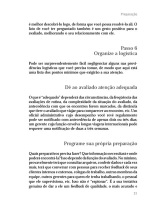 Preparação
é melhor descobri-lo logo, de forma que você possa resolvê-lo ali. O
fato de você ter perguntado também é um gesto positivo para o
avaliado, melhorando o seu relacionamento com ele.
Passo 6
Organize a logística
Pode ser surpreendentemente fácil negligenciar alguns nas provi-
dências logísticas que você precisa tomar, de modo que aqui está
uma lista dos pontos mínimos que exigirão a sua atenção.
Dê ao avaliado atenção adequada
O que é “adequado” dependerá das circunstâncias, da freqüência das
avaliações de rotina, da complexidade da situação do avaliado, da
antecedência com que os encontros forem marcados, da distância
que tiver o avaliado que viajar para comparecer ao encontro, etc. Um
oficial administrativo cujo desempenho você revê regularmente
pode ser notificado com antecedência de apenas dois ou três dias;
um gerente cuja função envolva longas viagens internacionais pode
requerer uma notificação de duas a três semanas.
Programe sua própria preparação
Quais preparativos precisa fazer? Que informação necessitará e onde
poderáencontrá-la?Issodependedafunçãodoavaliado.Nomínimo,
provavelmenteteráqueconsultararquivos,conferirdadosecadavez
mais, terá que conversar com pessoas para receber feedback de seus
clientes internos e externos, colegas de trabalho, outros membros da
equipe, outros gerentes para quem ele tenha trabalhando, o pessoal
que ele supervisiona, etc. Isso não é “espionar”. É a sua tentativa
genuína de dar a ele um feedback de qualidade, o mais acurado e
31
 