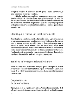 Avaliação de desempenho
completo possível. A “avaliação de 360 graus’” como é chamada, é
uma tendência crescente e valiosa.
Não há atalhos para as boas preparações; generoso consigo
mesmo e imparcial com o avaliado, e programe sua agenda, para lhe
dartemposuficiente.Finalmente,lembre-sedequeumdosbenefícios
das avaliações informais freqüentes é que sua preparação para as
avaliações formais/anuais é muito mais rápida e fácil do que seria de
outra forma.
Identifique e reserve um local conveniente
Asavaliaçõesnecessitamdeumlocalprivado,quietoe,preferivelmente
neutro como uma sala de reunião ou um escritório vazio. Faça a sua
reserva (anote em sua agenda), para o dobro do tempo que a
discussão deverá levar. Dessa forma, se a discussão tomar mais
tempo,vocênãosofrerápressãoparaabreviá-la.Desvieostelefonemas
eafixenaportaumcartazsimpáticopedindoparanãoserperturbado.
Finalmente, se tiver que optar entre o seu escritório ou o do avaliado,
escolha o do avaliado; pode ser um gesto proveitoso.
Tenha as informações relevantes à mão
Tanto você quanto o avaliado desejam que a sua opinião e seus
comentários tenham credibilidade e sejam proveitosos; assim, seja
capaz de se referir a dados relevantes, especialmente sobre questões
controversas.
O questionário
de auto-avaliação
Agora, responda às seguintes questões. Avaliando-se com notas de 1
a 5, você pode destacar as áreas de preparação da avaliação para as
32
 