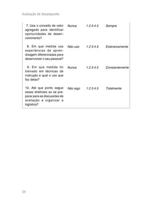 Avaliação de desempenho
34
Nunca 1 2 3 4 5 Sempre
Não uso 1 2 3 4 5 Extensivamente
Nunca 1 2 3 4 5 Constantemente
Não sigo 1 2 3 4 5 Totalmente
7. Usa o conceito de valor
agregado para identificar
oportunidades de desen-
volvimento?
8. Em que medida usa
experiências de apren-
dizagem diferenciadas para
desenvolver o seu pessoal?
9. Em que medida foi
treinado em técnicas de
instrução e qual o uso que
faz delas?
10. Até que ponto segue
essas diretrizes ao se pre-
parar para as discussões de
avaliação e organizar a
logística?
 