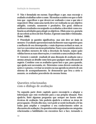 Avaliação de desempenho
nn Não é formulada em excesso. Especifique o que, mas encoraje o
avaliado a trabalhar sobre o como. Há muitas ocasiões em que o chefe
tem que especificar o que deverá ser realizado e esse o que não é
negociável. Ditar como uma tarefa deve ser realizada ou um objetivo
atingido, contudo, raramente é produtivo. Em geral, obtêm-se
melhores resultados encorajando os avaliados a descobrir como rea-
lizarão as atividades para atingir os objetivos. (Mais uma vez, gostaria
demereferiraolivrodeEricParsloe,OgerentecomolídereOrientador,
Nobel, 2000).
nn Prioridade às questões significativas, mas não deve ser dada às
menores. O avaliado apresentará mais facilmente suas sugestões para
a melhoria de seu desempenho, e mais depressa aceitará as suas, se
vocêseconcentrarnasáreasprioritárias.Fazeroseucaminhoatravés
dos detalhes menores de toda a descrição da função, sejam quão
válidas forem as suas observações, é contrário a uma avaliação eficaz.
nn Gerencie e controle resultado de uma discussão de avaliação com a
mesma atenção ao detalhe como faria para qualquer outra discussão de
negócio. Combine com os avaliados quem fará o que, para quando,
que ajuda será necessária, etc. Determine como deverá controlar as
ações e o prazos, e revisar as sessões na sua agenda ou através de um
sistema de acompanhamento. Se demonstrar que leva a sério o
assunto, os avaliados procederão da mesma forma.
Questões relacionadas
com o diálogo de avaliação
Na segunda parte deste capítulo quero encorajá-lo a adaptar a
informação que está recebendo para a sua própria situação. Para
ajudá-lo, listei algumas perguntas que sempre me fazem sobre
técnicas de avaliação. Isto poderia ajudá-lo a enfocar as áreas de
preocupação. (Tendo dito isso, você pode se sentir inclinado a lê-las
todas para ampliar e completar o seu conhecimento sobre as
discussõesdeavaliação.)Asquestõesestãoorganizadasemcategorias
relacionadas a habilidades em encontros face a face, tornando o
40
 