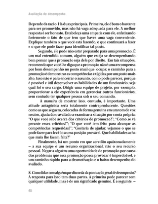 Avaliação de desempenho
48
Dependedarazão.Háduasprincipais. Primeiro,eleébomobastante
para ser promovido, mas não há vaga adequada para ele. A melhor
resposta é ser honesto. Estabeleça uma empatia com ele, enfatizando
fortemente o fato de que tem que haver uma vaga conveniente.
Explique também o que você está fazendo, o que continuará a fazer
e o que ele pode fazer para identificar tal posto.
Segundo, ele pode não estar preparado para uma promoção. É
um mal entendido comum, alguém que esteja se desempenhando
bem pensar que a promoção seja dele por direito. Em tais situações,
recomendoquevocêlhedigaqueapromoçãonãoéumarecompensa
por bom desempenho no posto atual que ocupa; o caminho para a
promoçãoédemonstrarascompetênciasexigidasporumpostomais
alto. Isso não é para encerrar o assunto, como pode parecer, porque
é possível e útil desenvolver as habilidades de um funcionário, seja
qual foi o seu cargo. Dirigir uma equipe de projeto, por exemplo,
proporcionar a ele experiência em gerenciar outros funcionários,
sem contudo ter qualquer pessoa sob o seu comando.
A maneira de mostrar isso, contudo, é importante. Uma
atitude antagônica seria totalmente contraproducente. Questões
como as que seguem, colocadas de forma genuína em um tom de voz
neutro, ajudarão o avaliado a examinar a situação por conta própria:
“O que você sabe acerca dos critérios de promoção?”; “Como se vê
perante esses critérios?”; “O que você tem feito para alcançar as
competências requeridas?”; “Gostaria de ajudar; vejamos o que se
podefazerparalevá-loaumaposiçãoprovável.Quehabilidadesacha
que mais lhe fazem falta?”
Finalmente, há um ponto em que acredito apaixonadamente
— a sua equipe é um recurso organizacional, não o seu recurso
pessoal. Negar a alguém uma oportunidade de promoção por causa
dos problemas que essa promoção possa provocar é imperdoável, e
um caminho rápido para a desmotivação e o baixo desempenho do
avaliado.
8.Comolidarcomalguémquediscordadapontuaçãogeraldedesempenho?
A resposta para isso tem duas partes. A primeira pode parecer sem
qualquer utilidade, mas é de um significado genuíno. É a seguinte —
 