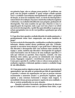O diálogo
em primeiro lugar, não se coloque nessa posição. O problema, em
geral, vem do próprio avaliador. É quase sempre evitado quando
você e o avaliado concordaram antecipadamente sobre o propósito
da função, as áreas de resultados-chave, os níveis de desempenho e
outrosfatoresdeavaliação.Façaissoemantenhaavaliaçõesregulares
e informais, e os avaliados identificarão suas próprias graduações de
desempenho. Nas raras ocasiões em que não o fizerem (e essa é a
segunda parte da resposta), tudo o que você tem a fazer é se referir
aos níveis de desempenho, e pedir-lhes para identificar os graus que
acham apropriados (em vez de você justificar a graduação que acha
adequada).
9. O que devo fazer quando o avaliado discordar de minha pontuação, e
persistentemente tentar fazer comparações com outros membros do
grupo?
Acertar os níveis de desempenho, combinados a avaliações regulares
informais, elimina muitos desses problemas pela raiz. Contudo,
quando se encontrar nessa situação, o que pode fazer é afirmar que
não discutirá o desempenho dele com nenhum outro membro da
equipe e, assim, também não discutirá o desempenho de qualquer
outro funcionário com ele.Trata-se de uma avaliação específica e é
nela que enfocará as questões. Essa resposta, contudo, cria uma
distância entre ambos, que precisa ser minimizada com empatia,
escuta, linguagem corporal e envolvimento através de conversa.
Como para a questão 8, o melhor é não se colocar nessa posição. As
avaliações regulares e informais ajudam a manter o avaliador longe
de tais dificuldades.
10. Como posso motivar alguém no topo de sua escala de salário/perto da
aposentadoria/ que não pode ser promovido por falta de oportunidade?
A questão é comum em organizações em que as pessoas estavam
acostumadas a aumentos anuais e a promoções regulares, agora
sujeitas a uma estrutura horizontal e tempos mais magros. A
mentalidade dessas pessoas permanece aquém da nova realidade, e
elas se sentem prejudicadas na nova situação.
Quando a questão é formulada, não posso deixar de observar
que os avaliadores sentem como se o problema fosse deles, e que
49
 