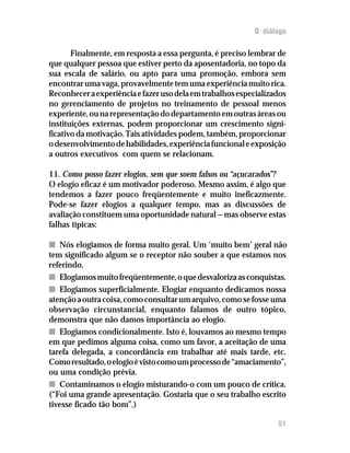 O diálogo
Finalmente, em resposta a essa pergunta, é preciso lembrar de
que qualquer pessoa que estiver perto da aposentadoria, no topo da
sua escala de salário, ou apto para uma promoção, embora sem
encontrar uma vaga, provavelmente tem uma experiência muito rica.
Reconheceraexperiênciaefazerusodelaemtrabalhosespecializados
no gerenciamento de projetos no treinamento de pessoal menos
experiente,ounarepresentaçãododepartamentoemoutrasáreasou
instituições externas, podem proporcionar um crescimento signi-
ficativo da motivação. Tais atividades podem, também, proporcionar
odesenvolvimentodehabilidades,experiênciafuncionaleexposição
a outros executivos com quem se relacionam.
11. Como posso fazer elogios, sem que soem falsos ou “açucarados”?
O elogio eficaz é um motivador poderoso. Mesmo assim, é algo que
tendemos a fazer pouco freqüentemente e muito ineficazmente.
Pode-se fazer elogios a qualquer tempo, mas as discussões de
avaliação constituem uma oportunidade natural — mas observe estas
falhas típicas:
nn Nós elogiamos de forma muito geral. Um ‘muito bem’ geral não
tem significado algum se o receptor não souber a que estamos nos
referindo.
nn Elogiamosmuitofreqüentemente,oquedesvalorizaasconquistas.
nn Elogiamos superficialmente. Elogiar enquanto dedicamos nossa
atençãoaoutracoisa,comoconsultarumarquivo,comosefosseuma
observação circunstancial, enquanto falamos de outro tópico,
demonstra que não damos importância ao elogio.
nn Elogiamos condicionalmente. Isto é, louvamos ao mesmo tempo
em que pedimos alguma coisa, como um favor, a aceitação de uma
tarefa delegada, a concordância em trabalhar até mais tarde, etc.
Comoresultado,oelogioévistocomoumprocessode“amaciamento”,
ou uma condição prévia.
nn Contaminamos o elogio misturando-o com um pouco de crítica.
(“Foi uma grande apresentação. Gostaria que o seu trabalho escrito
tivesse ficado tão bom”.)
51
 