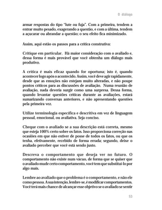 O diálogo
armar respostas do tipo “lute ou fuja”. Com a primeira, tendem a
entrar muito pesado, exagerando a questão, e com a última, tendem
a açucarar ou abrandar a questão; o seu efeito fica minimizado.
Assim, aqui estão os passos para a crítica construtiva:
Critique em particular. Há maior consideração com o avaliado e,
dessa forma é mais provável que você obtenha um diálogo mais
produtivo.
A crítica é mais eficaz quando for oportuna; isto é, quando
acontecerlogoapósoacontecido.Assim,vocêdeveagirrapidamente,
desde que as emoções não estejam muito alteradas, e não poupe
pontos críticos para as discussões de avaliação. Numa reunião de
avaliação, nada deveria surgir como uma surpresa. Dessa forma,
quando levantar questões críticas durante as avaliações, estará
sumarizando conversas anteriores, e não apresentando questões
pela primeira vez.
Utilize terminologia específica e descritiva em vez de linguagem
pessoal, emocional, ou avaliativa. Seja conciso.
Cheque com o avaliado se a sua descrição está correta, mesmo
que esteja 100% certo sobre os fatos. Isso proporciona correção nas
ocasiões em que não estiver de posse de todos os fatos, ou que os
tenha, efetivamente, recebido de forma errada; segundo, deixe o
avaliado perceber que você está sendo justo.
Descreva o comportamento que deseja ver no futuro. O
comportamento não existe num vácuo, de forma que se quiser que
oavaliadomudecertocomportamento,vocêtemquesubstituí-lopor
algo mais.
Lembre ao avaliado que o problema é o comportamento, e não ele
comopessoa.Asuaintenção,lembre-se,émodificarcomportamentos.
Você terá mais chance de alcançar esse objetivo se o avaliado se sentir
53
 
