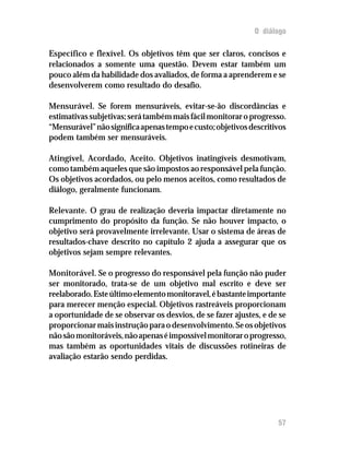 O diálogo
Específico e flexível. Os objetivos têm que ser claros, concisos e
relacionados a somente uma questão. Devem estar também um
pouco além da habilidade dos avaliados, de forma a aprenderem e se
desenvolverem como resultado do desafio.
Mensurável. Se forem mensuráveis, evitar-se-ão discordâncias e
estimativassubjetivas;serátambémmaisfácilmonitoraroprogresso.
“Mensurável”nãosignificaapenastempoecusto;objetivosdescritivos
podem também ser mensuráveis.
Atingível, Acordado, Aceito. Objetivos inatingíveis desmotivam,
como também aqueles que são impostos ao responsável pela função.
Os objetivos acordados, ou pelo menos aceitos, como resultados de
diálogo, geralmente funcionam.
Relevante. O grau de realização deveria impactar diretamente no
cumprimento do propósito da função. Se não houver impacto, o
objetivo será provavelmente irrelevante. Usar o sistema de áreas de
resultados-chave descrito no capítulo 2 ajuda a assegurar que os
objetivos sejam sempre relevantes.
Monitorável. Se o progresso do responsável pela função não puder
ser monitorado, trata-se de um objetivo mal escrito e deve ser
reelaborado.Esteúltimoelementomonitoravel,ébastanteimportante
para merecer menção especial. Objetivos rastreáveis proporcionam
a oportunidade de se observar os desvios, de se fazer ajustes, e de se
proporcionarmaisinstruçãoparaodesenvolvimento.Seosobjetivos
nãosãomonitoráveis,nãoapenaséimpossívelmonitoraroprogresso,
mas também as oportunidades vitais de discussões rotineiras de
avaliação estarão sendo perdidas.
57
 