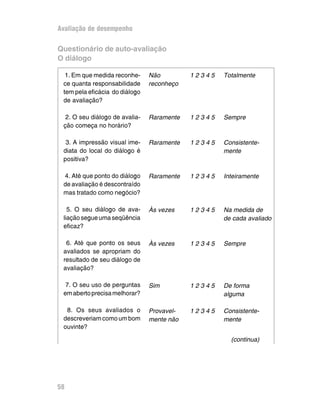 Avaliação de desempenho
Questionário de auto-avaliação
O diálogo
1. Em que medida reconhe-
ce quanta responsabilidade
tem pela eficácia do diálogo
de avaliação?
2. O seu diálogo de avalia-
ção começa no horário?
3. A impressão visual ime-
diata do local do diálogo é
positiva?
4. Até que ponto do diálogo
de avaliação é descontraído
mas tratado como negócio?
5. O seu diálogo de ava-
liaçãosegueumaseqüência
eficaz?
6. Até que ponto os seus
avaliados se apropriam do
resultado de seu diálogo de
avaliação?
7. O seu uso de perguntas
emabertoprecisamelhorar?
8. Os seus avaliados o
descreveriamcomoumbom
ouvinte?
Não 1 2 3 4 5 Totalmente
reconheço
Raramente 1 2 3 4 5 Sempre
Raramente 1 2 3 4 5 Consistente-
mente
Raramente 1 2 3 4 5 Inteiramente
Às vezes 1 2 3 4 5 Na medida de
de cada avaliado
Às vezes 1 2 3 4 5 Sempre
Sim 1 2 3 4 5 De forma
alguma
Provavel- 1 2 3 4 5 Consistente-
mente não mente
58
(continua)
 