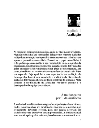 7
capítulo 1
Avaliação
As empresas empregam uma ampla gama de sistemas de avaliação.
Algunsdossistemassãoconduzidospelogerente;emqueoavaliador
redige documentação e compartilha o resultado de seu trabalho com
a pessoa que está sendo avaliada. Em outros, o papel do avaliador é
o de ajudar a pessoa a avaliar a sua contribuição no desempenho da
organização.Emalgumasorganizações,asavaliaçõessãodeterminadas
pelas implicações de remuneração por graus de desempenho. Em
outra, de salários, as revisões de desempenho e de carreira são feitas
em separado. Seja qual for a sua experiência em avaliação de
desempenho, haverá uma constante — a eficácia da discussão de
avaliação determina a eficácia de todo o sistema de avaliação. Afeta
também a credibilidade do avaliador enquanto gerente e o
desempenho da equipe do avaliador.
A mudança no
perfil da avaliação
A avaliação formal tem raízes nas grandes organizações burocráticas,
onde era normal dizer aos funcionários qual seu desempenho, que
treinamento deveriam receber, para que cargos deveriam ser
transferidos e em que níveis seriam promovidos. A avaliação anual
eraamaneirapelaqualasinformaçõesrelevanteseramcomunicadas.
 