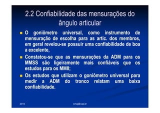 2010 smaj@usp.br
2.2 Confiabilidade das mensurações do
ângulo articular
O goniômetro universal, como instrumento de
mensuração de escolha para as artic. dos membros,
em geral revelou-se possuir uma confiabilidade de boa
a excelente,
Constatou-se que as mensurações da ADM para os
MMSS são ligeiramente mais confiáveis que os
estudos para os MMII;
Os estudos que utilizam o goniômetro universal para
medir a ADM do tronco relatam uma baixa
confiabilidade.
 