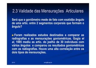 2010 smaj@usp.br
2.3 Validade das Mensurações Articulares
Será que o goniômetro mede de fato com exatidão ângulo
de uma artic. entre 2 segmentos corporais que formam o
ângulo?
Foram realizados estudos destinados a comparar as
radiografias e as mensurações goniométricas. Gogia et
al, 1985 mediu as artic. do joelho de 30 indivíduos com
vários ângulos e comparou os resultados goniométricos
com as radiografias. Houve uma alta correlação entre os
dois tipos de mensurações.
 