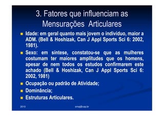 2010 smaj@usp.br
3. Fatores que influenciam as
Mensurações Articulares
Idade: em geral quanto mais jovem o indivíduo, maior a
ADM. (Bell & Hoshizak, Can J Appl Sports Sci 6: 2002,
1981).
Sexo: em síntese, constatou-se que as mulheres
costumam ter maiores amplitudes que os homens,
apesar de nem todos os estudos confirmarem este
achado (Bell & Hoshizak, Can J Appl Sports Sci 6:
2002, 1981)
Ocupação ou padrão de Atividade;
Dominância;
Estruturas Articulares.
 