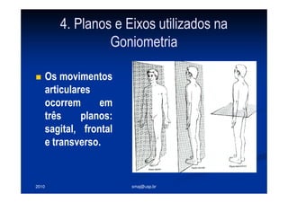 2010 smaj@usp.br
4. Planos e Eixos utilizados na
Goniometria
Os movimentos
articulares
ocorrem em
três planos:
sagital, frontal
e transverso.
 