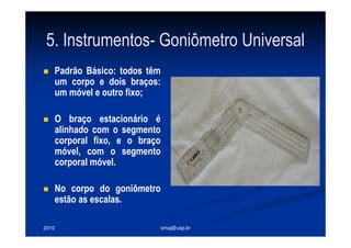2010 smaj@usp.br
5. Instrumentos- Goniômetro Universal
Padrão Básico: todos têm
um corpo e dois braços:
um móvel e outro fixo;
O braço estacionário é
alinhado com o segmento
corporal fixo, e o braço
móvel, com o segmento
corporal móvel.
No corpo do goniômetro
estão as escalas.
 