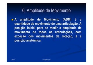 2010 smaj@usp.br
6. Amplitude de Movimento
A amplitude de Movimento (ADM) é a
quantidade de movimento de uma articulação. A
posição inicial para se medir a amplitude de
movimento de todas as articulações, com
exceção dos movimentos de rotação, é a
posição anatômica.
 