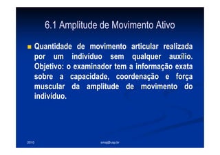 2010 smaj@usp.br
6.1 Amplitude de Movimento Ativo
Quantidade de movimento articular realizada
por um indivíduo sem qualquer auxílio.
Objetivo: o examinador tem a informação exata
sobre a capacidade, coordenação e força
muscular da amplitude de movimento do
indivíduo.
 