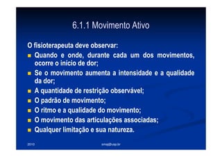 2010 smaj@usp.br
6.1.1 Movimento Ativo
O fisioterapeuta deve observar:
Quando e onde, durante cada um dos movimentos,
ocorre o início de dor;
Se o movimento aumenta a intensidade e a qualidade
da dor;
A quantidade de restrição observável;
O padrão de movimento;
O ritmo e a qualidade do movimento;
O movimento das articulações associadas;
Qualquer limitação e sua natureza.
 