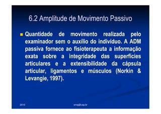 2010 smaj@usp.br
6.2 Amplitude de Movimento Passivo
Quantidade de movimento realizada pelo
examinador sem o auxílio do indivíduo. A ADM
passiva fornece ao fisioterapeuta a informação
exata sobre a integridade das superfícies
articulares e a extensibilidade da cápsula
articular, ligamentos e músculos (Norkin &
Levangie, 1997).
 