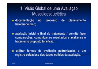 2010 smaj@usp.br
1. Visão Global de uma Avaliação
Musculoesquelética
documentação no processo de planejamento
fisioterapêutico;
avaliação inicial e final do tratamento / permite fazer
comparações, comunicar os resultados e avaliar se o
tratamento proposto foi eficaz;
utilizar formas de avaliação padronizadas e um
registro cuidadoso dos dados obtidos da avaliação.
 