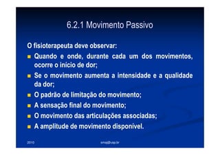 2010 smaj@usp.br
6.2.1 Movimento Passivo
O fisioterapeuta deve observar:
Quando e onde, durante cada um dos movimentos,
ocorre o início de dor;
Se o movimento aumenta a intensidade e a qualidade
da dor;
O padrão de limitação do movimento;
A sensação final do movimento;
O movimento das articulações associadas;
A amplitude de movimento disponível.
 