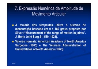 2010 smaj@usp.br
7. Expressão Numérica da Amplitude de
Movimento Articular
A maioria dos terapeutas utiliza o sistema de
mensuração baseado em 0 a 180 graus proposto por
Silver (“Measurement of the range of motion in joints”.
J. Bone Joint Surg 21: 569, 1923).
Valores normais: American Academy of North America
Surgeons (1965) e The Veterans Administration of
United States of North America (1963).
 