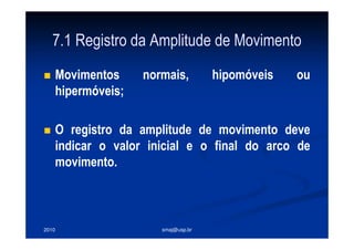 2010 smaj@usp.br
7.1 Registro da Amplitude de Movimento
Movimentos normais, hipomóveis ou
hipermóveis;
O registro da amplitude de movimento deve
indicar o valor inicial e o final do arco de
movimento.
 