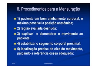 2010 smaj@usp.br
8. Procedimentos para a Mensuração
1) paciente em bom alinhamento corporal, o
máximo possível à posição anatômica;
2) região avaliada desnuda;
3) explicar e demonstrar o movimento ao
paciente;
4) estabilizar o segmento corporal proximal;
5) localização precisa do eixo do movimento,
palpando a referência óssea adequada;
 
