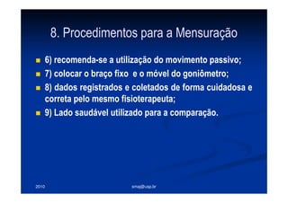 2010 smaj@usp.br
8. Procedimentos para a Mensuração
6) recomenda-se a utilização do movimento passivo;
7) colocar o braço fixo e o móvel do goniômetro;
8) dados registrados e coletados de forma cuidadosa e
correta pelo mesmo fisioterapeuta;
9) Lado saudável utilizado para a comparação.
 