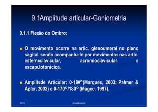 2010 smaj@usp.br
9.1Amplitude articular-Goniometria
9.1.1 Flexão do Ombro:
O movimento ocorre na artic. glenoumeral no plano
sagital, sendo acompanhado por movimentos nas artic.
esternoclavicular, acromioclavicular e
escapulotorácica.
Amplitude Articular: 0-180°(Marques, 2003; Palmer &
Apler, 2002) e 0-170°/180° (Magee, 1997).
 
