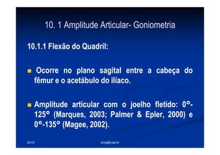 2010 smaj@usp.br
10. 1 Amplitude Articular- Goniometria
10.1.1 Flexão do Quadril:
Ocorre no plano sagital entre a cabeça do
fêmur e o acetábulo do ilíaco.
Amplitude articular com o joelho fletido: 0°-
125° (Marques, 2003; Palmer & Epler, 2000) e
0°-135° (Magee, 2002).
 