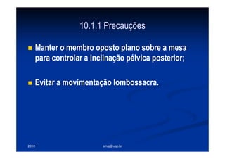 2010 smaj@usp.br
10.1.1 Precauções
Manter o membro oposto plano sobre a mesa
para controlar a inclinação pélvica posterior;
Evitar a movimentação lombossacra.
 