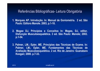 2010 smaj@usp.br
Referências Bibliográficas- Leitura Obrigatória
1. Marques AP. Introdução. In: Manual de Goniometria. 2 ed. São
Paulo: Editora Manole. 2003, p.1-10.
2. Magee DJ. Princípios e Conceitos In: Magee, DJ, editor.
Disfunção Musculoesquelética. 3 ed. São Paulo: Manole; 2002.
p.1-54.
3. Palmer, LM.; Epler, ME. Princípios das Técnicas de Exame. In:
Palmer, LM.; Epler, ME. Fundamentos das Técnicas de
Avaliação Musculoesquelética. 2 ed. Rio de Janeiro: Guanabara
Koogan; 2000. p.7-33.
 
