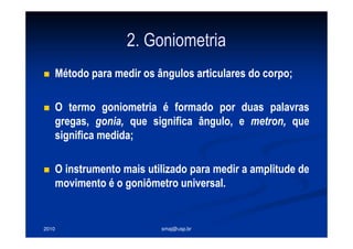 2010 smaj@usp.br
2. Goniometria
Método para medir os ângulos articulares do corpo;
O termo goniometria é formado por duas palavras
gregas, gonia, que significa ângulo, e metron, que
significa medida;
O instrumento mais utilizado para medir a amplitude de
movimento é o goniômetro universal.
 