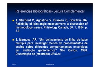 2010 smaj@usp.br
Referências Bibliográficas- Leitura Complementar
1. Stratford P, Agostino V. Brazeau C, Gowitzke BA.
Reliability of joint angle measurement: A discussion of
methodology issues. Phisiology Canada, 36, 1, 1984. p.
5-9.
2. Marques, AP. “Um delineamento de linha de base
múltipla para investigar efeitos de procedimentos de
ensino sobre diferentes comportamentos envolvidos
em avaliação goniométrica” São Carlos, 1990.
Dissertação de (mestrado)-UFsCar.
 