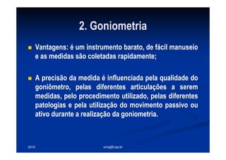 2010 smaj@usp.br
2. Goniometria
Vantagens: é um instrumento barato, de fácil manuseio
e as medidas são coletadas rapidamente;
A precisão da medida é influenciada pela qualidade do
goniômetro, pelas diferentes articulações a serem
medidas, pelo procedimento utilizado, pelas diferentes
patologias e pela utilização do movimento passivo ou
ativo durante a realização da goniometria.
 