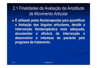 2010 smaj@usp.br
2.1 Finalidades da Avaliação da Amplitude
de Movimento Articular
É utilizado pelos fisioterapeutas para quantificar
a limitação dos ângulos articulares, decidir a
intervenção fisioterapêutica mais adequada,
documentar a eficácia da intervenção e
desenvolver o interesse do paciente pelo
programa de tratamento.
 