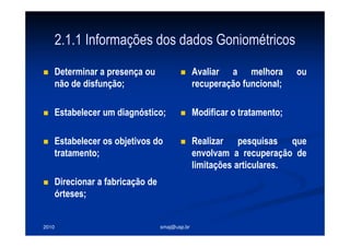 2010 smaj@usp.br
2.1.1 Informações dos dados Goniométricos
Determinar a presença ou
não de disfunção;
Estabelecer um diagnóstico;
Estabelecer os objetivos do
tratamento;
Direcionar a fabricação de
órteses;
Avaliar a melhora ou
recuperação funcional;
Modificar o tratamento;
Realizar pesquisas que
envolvam a recuperação de
limitações articulares.
 