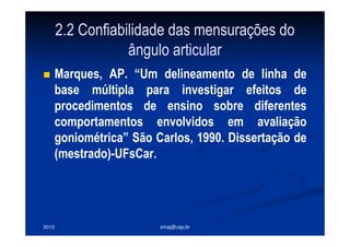 2010 smaj@usp.br
2.2 Confiabilidade das mensurações do
ângulo articular
Marques, AP. “Um delineamento de linha de
base múltipla para investigar efeitos de
procedimentos de ensino sobre diferentes
comportamentos envolvidos em avaliação
goniométrica” São Carlos, 1990. Dissertação de
(mestrado)-UFsCar.
 