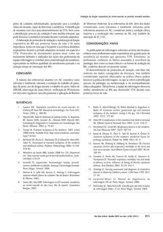 855855855855855RevRevRevRevRev Bras Enferm, Brasília 200Bras Enferm, Brasília 200Bras Enferm, Brasília 200Bras Enferm, Brasília 200Bras Enferm, Brasília 20099999 nov-dez;nov-dez;nov-dez;nov-dez;nov-dez; 6666622222(((((66666):):):):): 850-5850-5850-5850-5850-5.....
AAAAAvaliação da função respiratória do recém-nascido no período neonatal imediatovaliação da função respiratória do recém-nascido no período neonatal imediatovaliação da função respiratória do recém-nascido no período neonatal imediatovaliação da função respiratória do recém-nascido no período neonatal imediatovaliação da função respiratória do recém-nascido no período neonatal imediato
plano de cuidados individualizado, apropriado para a condição
clínica do neonato, capaz de direcionar a assistência. A identificação
de neonatos com risco para desenvolvimento da TTN, bem como
a identificação precoce da condição é uma medida relevante que
pode favorecer a assistência neonatal durante o período adaptativo.
A elaboração de protocolos de avaliação e monitoração da função
respiratória do RN nas primeiras horas de vida é de suma
importância, tendo em vista que é freqüente a ocorrência distúrbios
respiratórios durante o período adaptativo neonatal, em especial a
TTN. Protocolos de atendimento podem atuar como um
instrumento definidor e unificador das ações dos profissionais da
equipe enfermagem e contribuir para a sistematização da assistência,
repercutindo na melhora qualidade do atendimento prestado e na
redução tempo de internação dos RN.
CONCLCONCLCONCLCONCLCONCLUSÃOUSÃOUSÃOUSÃOUSÃO
A maioria das enfermeiras atuantes em AC considera como
relevante e totalmente relevante a evolução do trabalho de parto,
tipo de parto, uso de drogas durante o trabalho de parto, índice de
APGAR, observação de sinais clínicos, verificação de FR (inclusive
em intervalos regulares), ausculta pulmonar e aplicação do Boletim
de Silverman-Andersen. Já as enfermeiras de UN, além dos dados
considerados como relevantes e totalmente relevantes pelas
enfermeiras atuantes em AC, consideram ainda a condição clínica
materna e a verificação não somente de FR, mas também de
saturação de O2
e FC.
CONSIDERAÇÕES FINAISCONSIDERAÇÕES FINAISCONSIDERAÇÕES FINAISCONSIDERAÇÕES FINAISCONSIDERAÇÕES FINAIS
As publicações de enfermagem referentes ao tema são escassas,
embora esses profissionais sejam responsáveis por grande parte da
assistência ao neonato que apresenta TTN. Entretanto, os
profissionais conhecem os fatores associados à ocorrência da
patologia, bem como os sinais clínicos e as formas de avaliação do
RN, conforme descrito no presente estudo.
O desenvolvimento de protocolos de atenção, com base não
somente em dados consagrados da literatura, mas também
considerando aspectos observados na prática clínica podem
favorecer a prática de enfermagem, no que se refere à identificação
precoce da patologia, na monitorização e no acompanhamento
clínico adequados. Dessa forma, a equipe de enfermagem ofereceria
melhor atendimento ao RN que desenvolve TTN durante suas
primeiras horas de vida.
REFERÊNCIASREFERÊNCIASREFERÊNCIASREFERÊNCIASREFERÊNCIAS
1. Lawson ME. Taquipnéia transitória do recém-nascido. In:
Cloherty JP, Stark AR. Manual de neonatologia. São Paulo (SP):
Msdsi; 2000. p. 388-90.
2. Miyoshi MH, Yada M. Síndrome do pulmão úmido. In: Kopelman
BI, Santos AMN, Goulart AL, Almeida MFB, Myioshi MH,
Guinsburg R. Diagnóstico e tratamento em neonatologia. São
Paulo: Atheneu; 2004. p. 79-84.
3. Asenjo M. Transient tachypnea of the newborn. 2003. [cited
2008 Feb 8]. Available from: http://www.emedicine.com/radio/
topic710.htm
4. Birnkrant DJ, Picone C, Markowitz W, El Khwad M, Shen WH,
Tafari N. Association of transient tachypnea of the newborn
and childhood asthma. Pediatric Pulmonology 2006; 41(10):
978-84.
5. Ministério da Saúde (BR). [citado 2008 Fev 29]. Disponível
em: http://portal.saude.gov.br/portal/saudevisualizar_texto.
cfm?idtxt=24229
6. Gomella TL, organizador. Neonatologia: manejo, procedi-
mentos, problemas no plantão, doenças e farmcologia neonatal.
Porto Alegre: Artmed; 2006.
7. Melson K A, Jaffe MS, Kenner C, Amlung S. Enfermagem
materno-infantil: planos de cuidados. Rio de Janeiro: Reichmann
& Affonso; 2002.
8. Tamez RN, Silva MJP. Enfermagem na UTI neonatal: assistência
ao recém-nascido de alto risco. Rio de Janeiro: Guanabara
Koogan; 2002.
9. Riskin A, Abend-Weinger M, Riskin-Mashiah S, Kugelman A,
Bader D. Cesarean section, gestacional age and transient
tachypnea of the newborn: timing is the key. Am J Perinatol
2005; 22(7): 377-82.
10. Askin DF. Complications in the transition from fetal to neonatal
life. JObstet Gynecol Neonatal Nurs 2002; 31(3): 318-27.
11. Hermansen CL, Lorah KN. Respiratory distress in the newborn.
Am Fam Physician 2007; 76(7): 987-94.
12. Kasap B, Duman N, Özer E, Tatli M, Kumral A, Özkan H.
Transient tachypnea of the newborn: predictive factor for
prolonge tachypnea. Pediatr Int 2008; 50(1): 81-4.
13. Hansen AK, Wisborg K, Uldbjerg N, Henriksen TB. Elective
caesarean section and respiratory morbidity in the term and
near-term neonate. Acta Obstetr Gynecol Scand 2007; 86 (4):
389-94.
14. Zanardo V, Simbi AK, Franzoi M, Soldá G, Salvatori A,
Trevisanuto D. Neonatal respiratory morbidity risk and mode
of delivery at term: influence of timing of elective caesarean
delivery. Acta Paediatr 2004, 93 (5): 643-7.
15. Armitage G. Nursing assessment and diagnosis of respiratory
distress in infants by children’s nurses. J Clin Nurs 1999; 8(1):
22-30.
16. Carpenito-Moyer LJ. Manual de diagnósticos de
enfermagem.10ª ed. Porto Alegre: Artmed; 2006.
17. McCloskey JC, Bulecheck GM. Classificação das intervenções
de enfermagem (NIC). 3ª ed. Porto Alegre: Artmed; 2004.
 