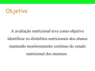 Objetivo


  A avaliação nutricional teve como objetivo
identificar os distúrbios nutricionais dos alunos
 mantendo monitoramento contínuo do estado
           nutricional dos mesmos.
 